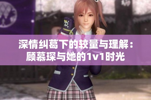 深情纠葛下的较量与理解：顾慕琛与她的1v1时光