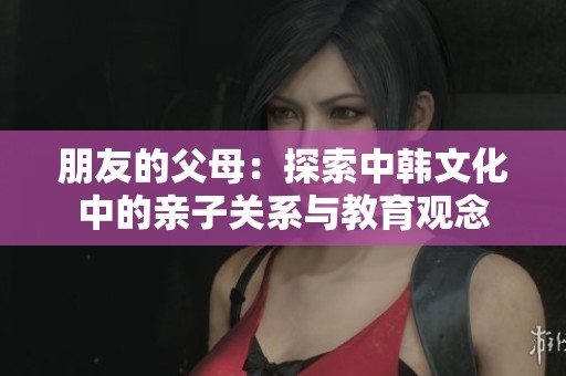 朋友的父母：探索中韩文化中的亲子关系与教育观念