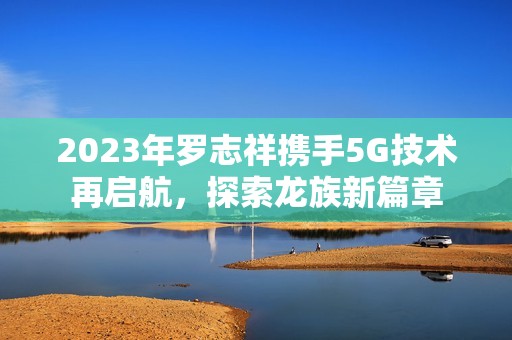2023年罗志祥携手5G技术再启航，探索龙族新篇章