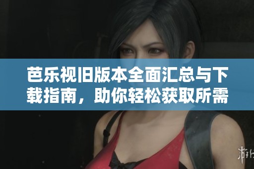 芭乐视旧版本全面汇总与下载指南，助你轻松获取所需版本