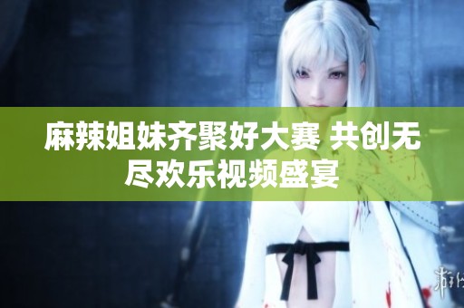 麻辣姐妹齐聚好大赛 共创无尽欢乐视频盛宴