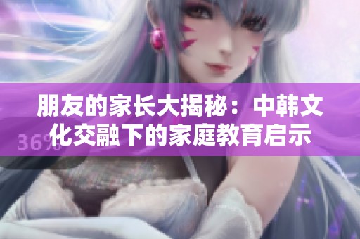 朋友的家长大揭秘：中韩文化交融下的家庭教育启示