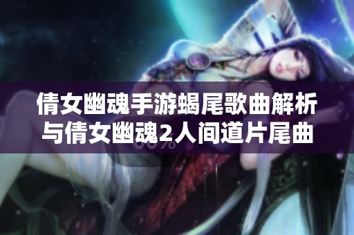 倩女幽魂手游蝎尾歌曲解析与倩女幽魂2人间道片尾曲探秘