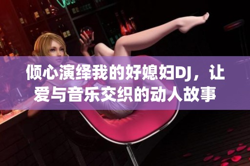 倾心演绎我的好媳妇DJ，让爱与音乐交织的动人故事