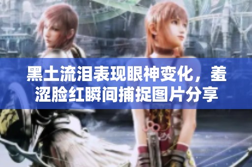 黑土流泪表现眼神变化，羞涩脸红瞬间捕捉图片分享