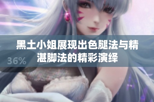 黑土小姐展现出色腿法与精湛脚法的精彩演绎