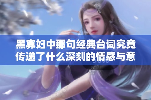 黑寡妇中那句经典台词究竟传递了什么深刻的情感与意义
