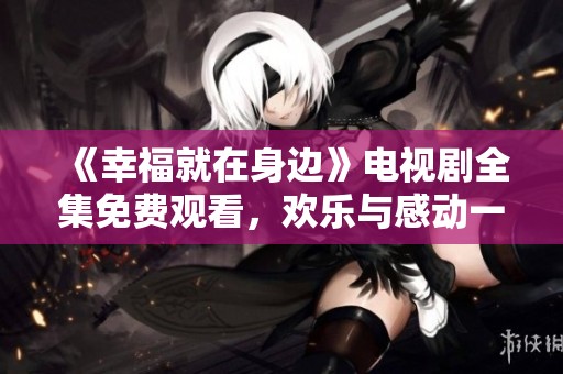《幸福就在身边》电视剧全集免费观看，欢乐与感动一触即发