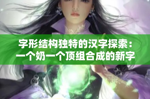 字形结构独特的汉字探索：一个奶一个顶组合成的新字解析