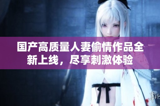 国产高质量人妻偷情作品全新上线，尽享刺激体验