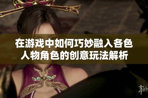在游戏中如何巧妙融入各色人物角色的创意玩法解析