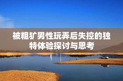被粗犷男性玩弄后失控的独特体验探讨与思考