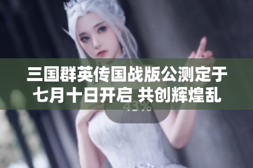 三国群英传国战版公测定于七月十日开启 共创辉煌乱世业