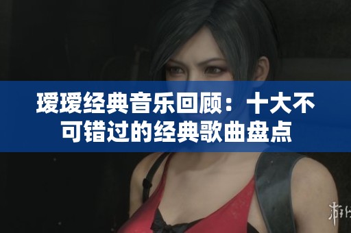瑷瑷经典音乐回顾：十大不可错过的经典歌曲盘点
