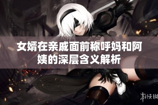 女婿在亲戚面前称呼妈和阿姨的深层含义解析