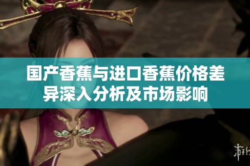 国产香蕉与进口香蕉价格差异深入分析及市场影响