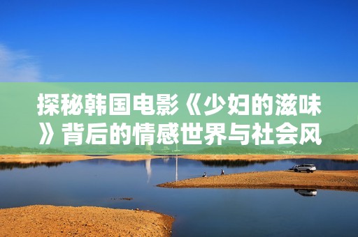 探秘韩国电影《少妇的滋味》背后的情感世界与社会风情