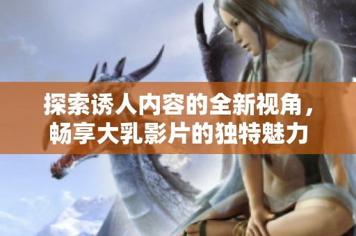 探索诱人内容的全新视角，畅享大乳影片的独特魅力