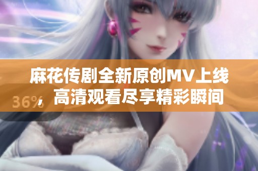 麻花传剧全新原创MV上线，高清观看尽享精彩瞬间