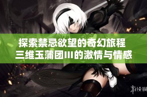 探索禁忌欲望的奇幻旅程 三维玉蒲团Ⅲ的激情与情感
