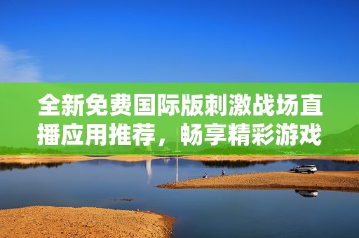 全新免费国际版刺激战场直播应用推荐，畅享精彩游戏时光