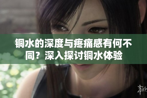 铜水的深度与疼痛感有何不同？深入探讨铜水体验