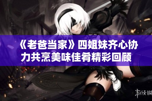 《老爸当家》四姐妹齐心协力共烹美味佳肴精彩回顾