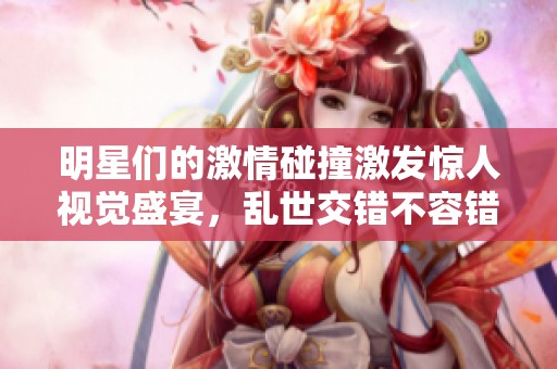 明星们的激情碰撞激发惊人视觉盛宴，乱世交错不容错过