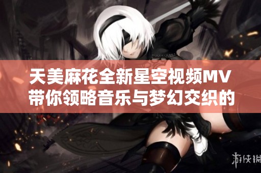 天美麻花全新星空视频MV带你领略音乐与梦幻交织的奇妙旅程