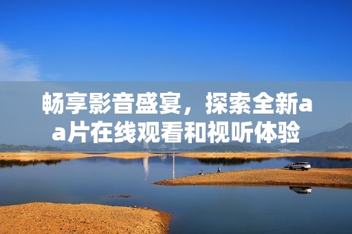 畅享影音盛宴，探索全新aa片在线观看和视听体验