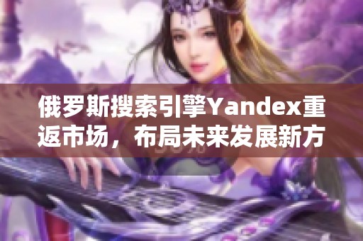 俄罗斯搜索引擎Yandex重返市场，布局未来发展新方向