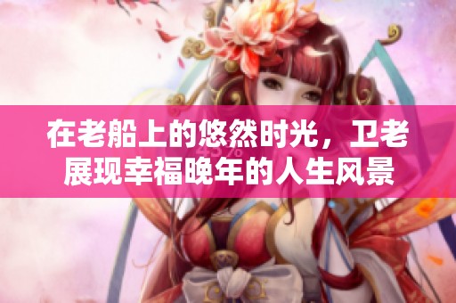 在老船上的悠然时光，卫老展现幸福晚年的人生风景