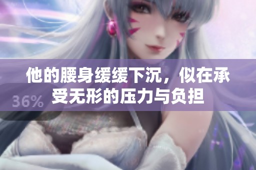他的腰身缓缓下沉，似在承受无形的压力与负担