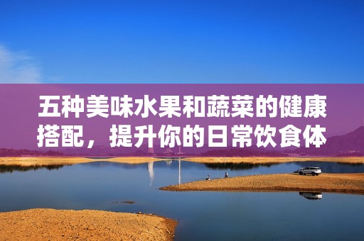 五种美味水果和蔬菜的健康搭配，提升你的日常饮食体验