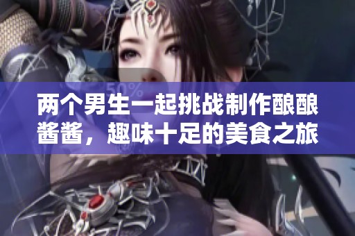 两个男生一起挑战制作酿酿酱酱，趣味十足的美食之旅！