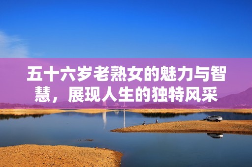 五十六岁老熟女的魅力与智慧，展现人生的独特风采