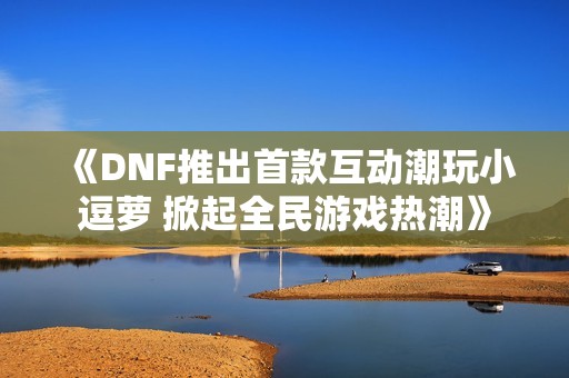 《DNF推出首款互动潮玩小逗萝 掀起全民游戏热潮》