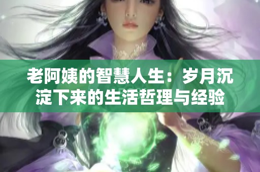 老阿姨的智慧人生：岁月沉淀下来的生活哲理与经验