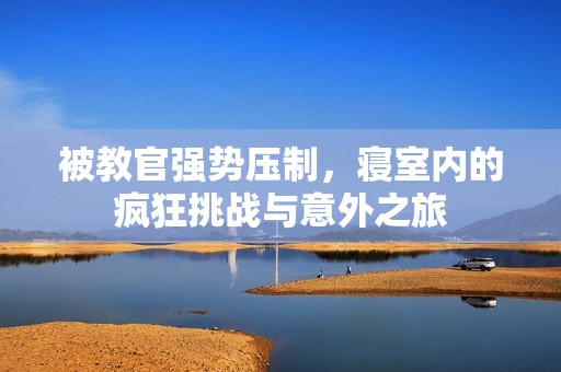 被教官强势压制，寝室内的疯狂挑战与意外之旅