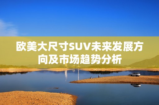 欧美大尺寸SUV未来发展方向及市场趋势分析