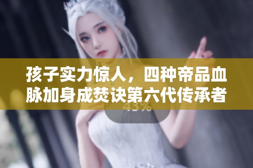 孩子实力惊人，四种帝品血脉加身成焚诀第六代传承者
