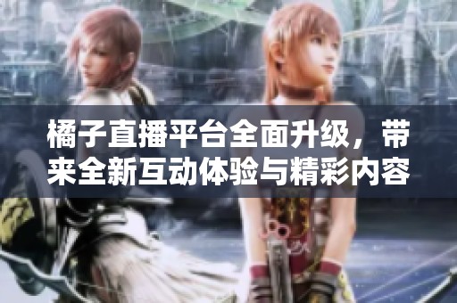 橘子直播平台全面升级，带来全新互动体验与精彩内容
