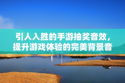 引人入胜的手游抽奖音效，提升游戏体验的完美背景音乐