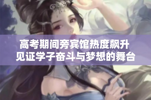 高考期间旁宾馆热度飙升 见证学子奋斗与梦想的舞台