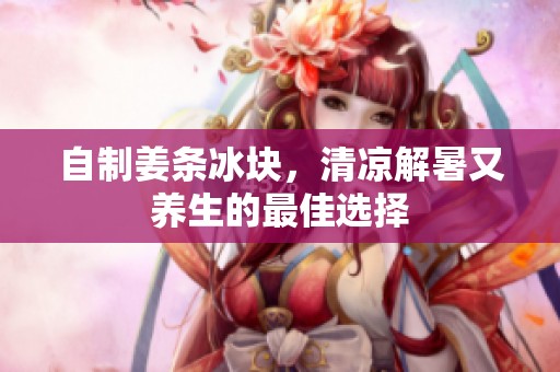 自制姜条冰块，清凉解暑又养生的最佳选择