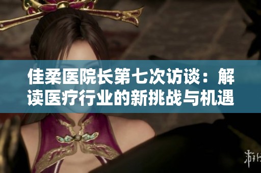 佳柔医院长第七次访谈：解读医疗行业的新挑战与机遇
