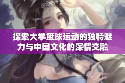 探索大学篮球运动的独特魅力与中国文化的深情交融