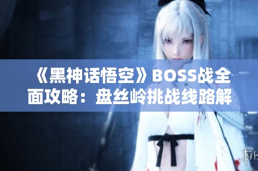 《黑神话悟空》BOSS战全面攻略：盘丝岭挑战线路解析