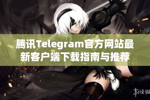 腾讯Telegram官方网站最新客户端下载指南与推荐