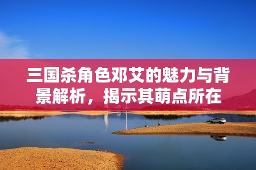 三国杀角色邓艾的魅力与背景解析，揭示其萌点所在